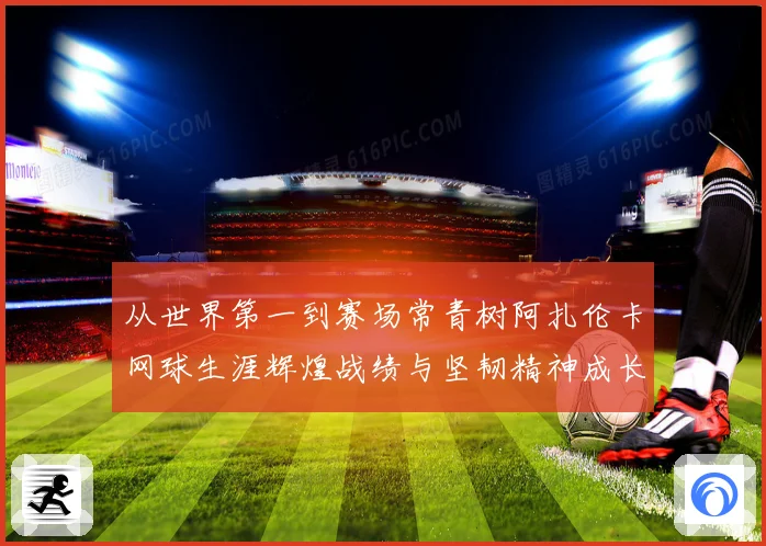 从世界第一到赛场常青树阿扎伦卡网球生涯辉煌战绩与坚韧精神成长历程全解析