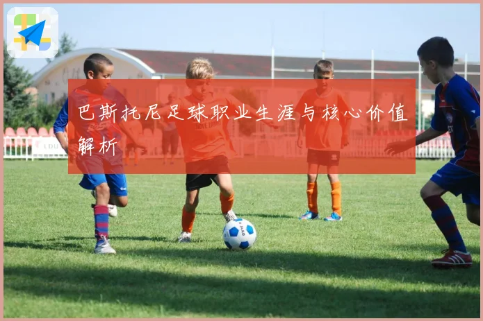 巴斯托尼足球职业生涯与核心价值解析