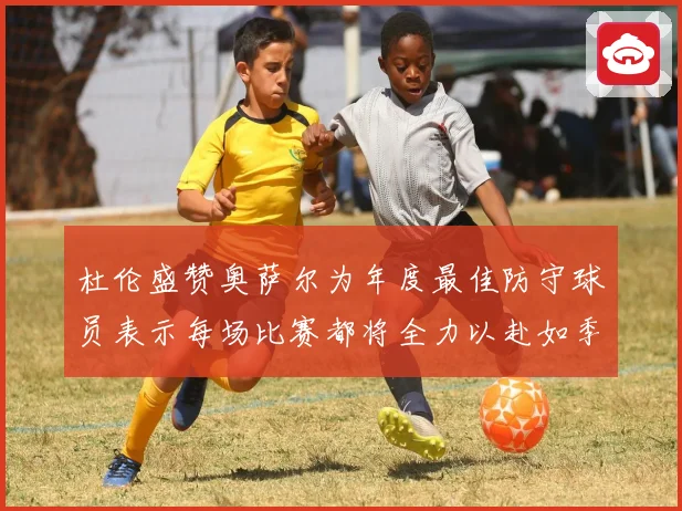 杜伦盛赞奥萨尔为年度最佳防守球员表示每场比赛都将全力以赴如季赛场复盘
