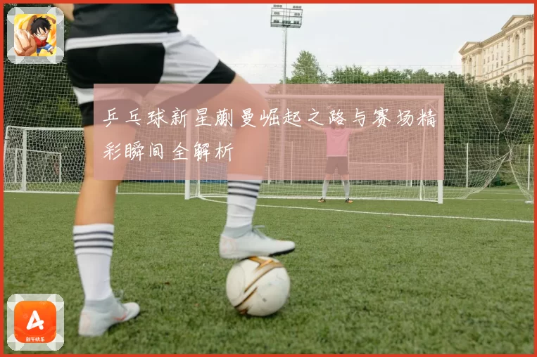 乒乓球新星蒯曼崛起之路与赛场精彩瞬间全解析