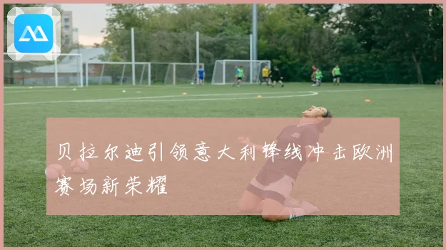 贝拉尔迪引领意大利锋线冲击欧洲赛场新荣耀