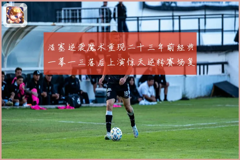 活塞逆袭魔术重现二十三年前经典一幕一三落后上演惊天逆转赛场复盘