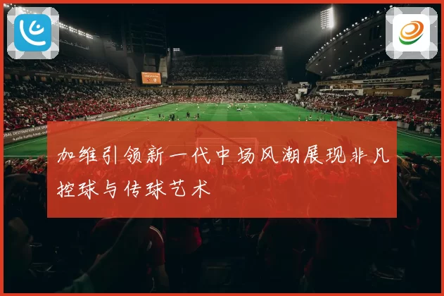 加维引领新一代中场风潮展现非凡控球与传球艺术