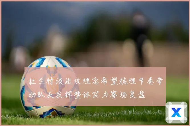 杜兰特谈进攻理念希望梳理节奏带动队友发挥整体实力赛场复盘