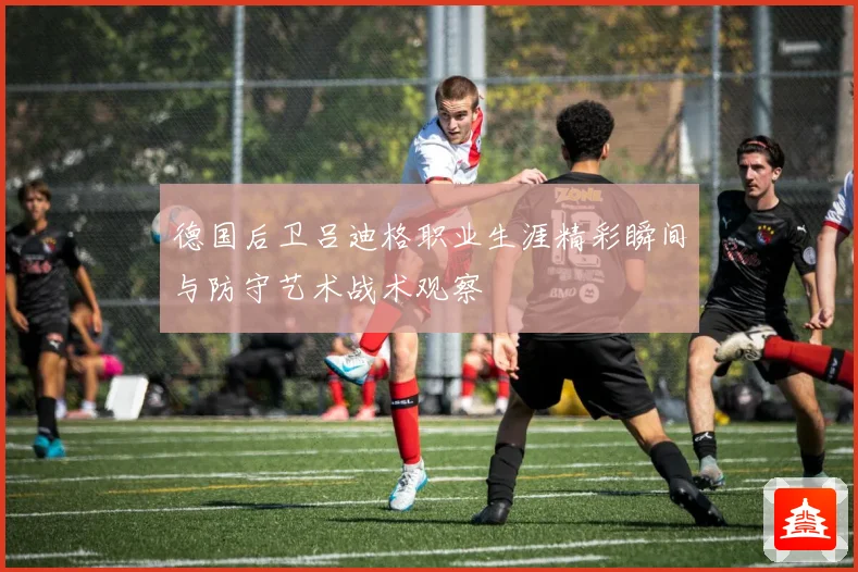 德国后卫吕迪格职业生涯精彩瞬间与防守艺术战术观察