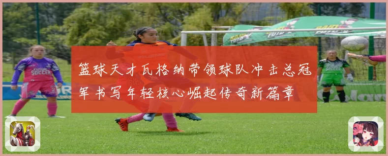 篮球天才瓦格纳带领球队冲击总冠军书写年轻核心崛起传奇新篇章