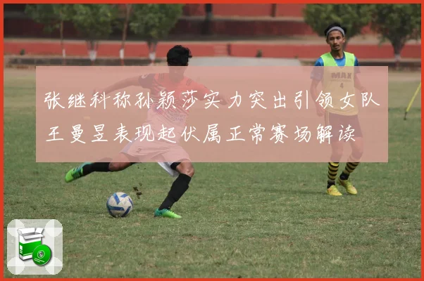 张继科称孙颖莎实力突出引领女队王曼昱表现起伏属正常赛场解读