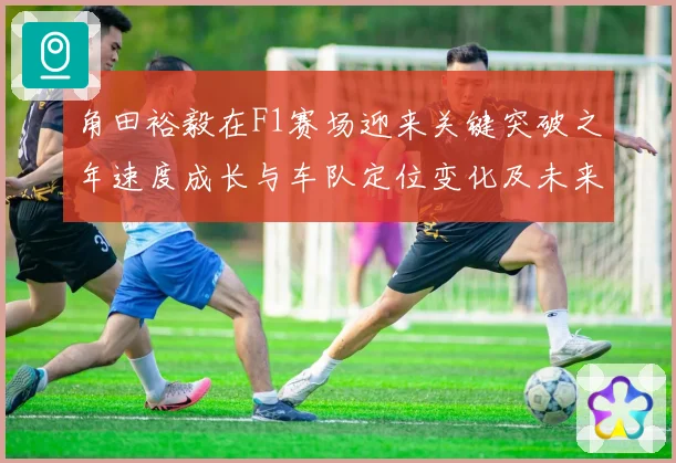 角田裕毅在F1赛场迎来关键突破之年速度成长与车队定位变化及未来争冠前景全面解析