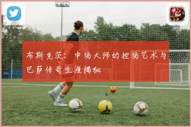 布斯克茨：中场大师的控场艺术与巴萨传奇生涯揭秘