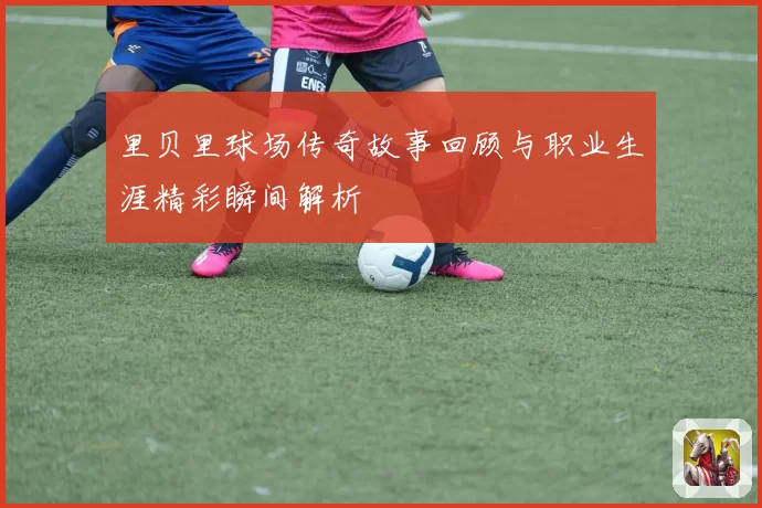 里贝里球场传奇故事回顾与职业生涯精彩瞬间解析