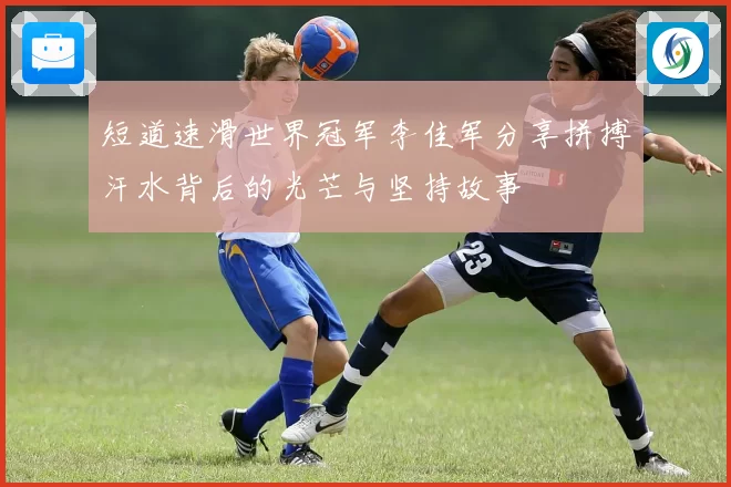 短道速滑世界冠军李佳军分享拼搏汗水背后的光芒与坚持故事
