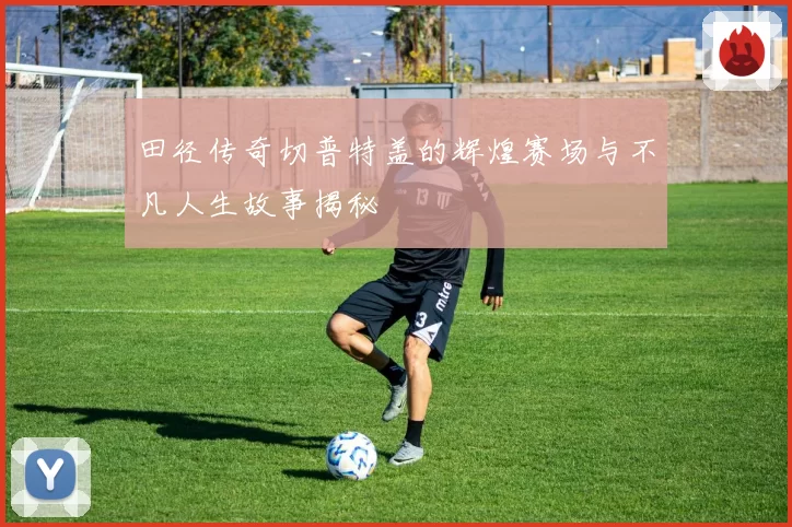 田径传奇切普特盖的辉煌赛场与不凡人生故事揭秘