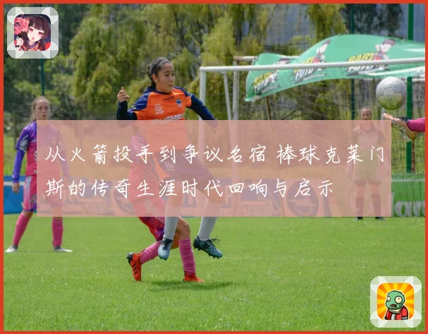从火箭投手到争议名宿 棒球克莱门斯的传奇生涯时代回响与启示