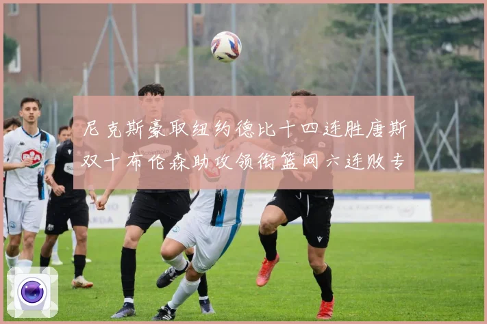 尼克斯豪取纽约德比十四连胜唐斯双十布伦森助攻领衔篮网六连败专题观察