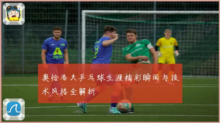 奥恰洛夫乒乓球生涯精彩瞬间与技术风格全解析