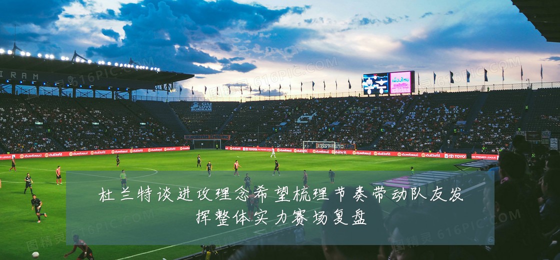 杜兰特谈进攻理念希望梳理节奏带动队友发挥整体实力赛场复盘